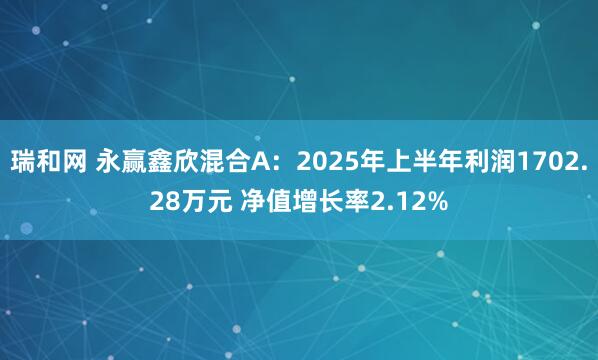 瑞和网 永赢鑫欣混合A：2025年上半年利润1702.28万元 净值增长率2.12%