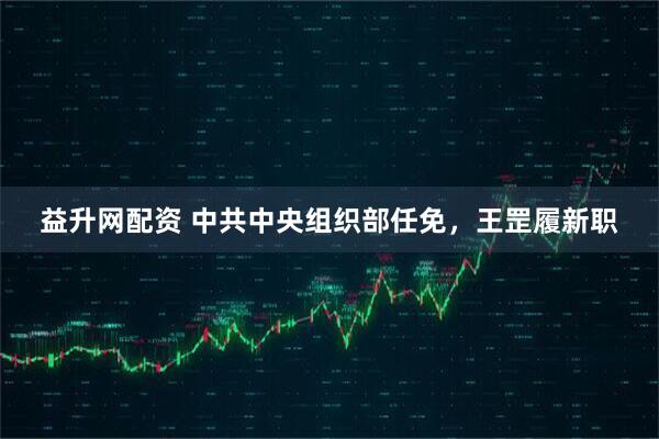益升网配资 中共中央组织部任免，王罡履新职