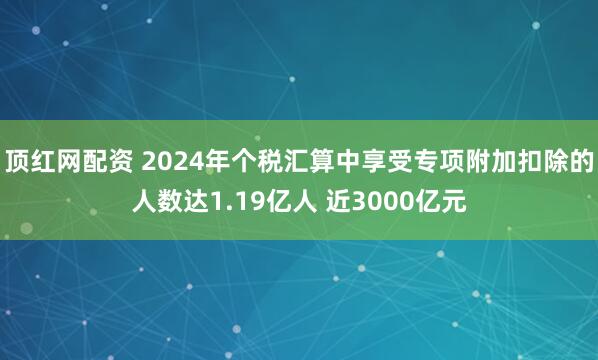 顶红网配资 2024年个税汇算中享受专项附加扣除的人数达1.19亿人 近3000亿元