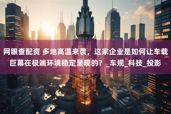 网眼查配资 多地高温来袭，这家企业是如何让车载巨幕在极端环境稳定呈现的？_车规_科技_投影