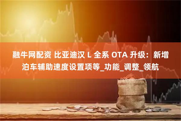 融牛网配资 比亚迪汉 L 全系 OTA 升级：新增泊车辅助速度设置项等_功能_调整_领航