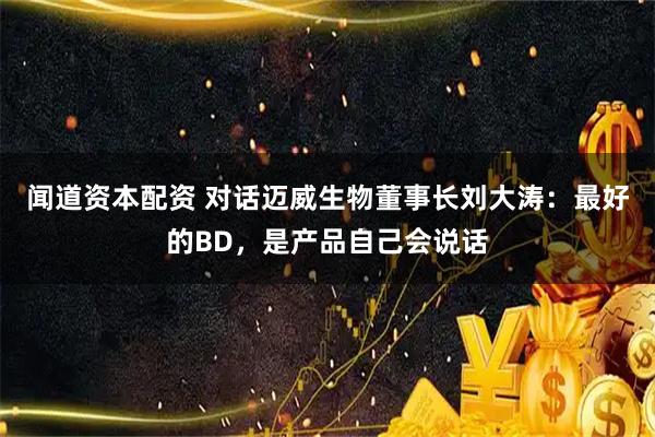 闻道资本配资 对话迈威生物董事长刘大涛：最好的BD，是产品自己会说话
