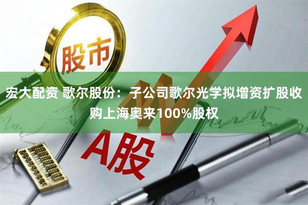宏大配资 歌尔股份：子公司歌尔光学拟增资扩股收购上海奥来100%股权