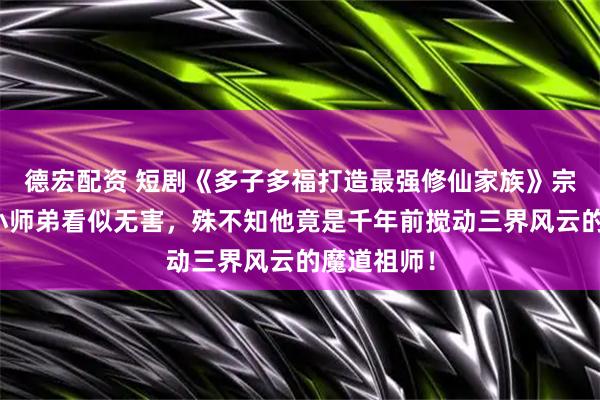 德宏配资 短剧《多子多福打造最强修仙家族》宗门新来的小师弟看似无害，殊不知他竟是千年前搅动三界风云的魔道祖师！