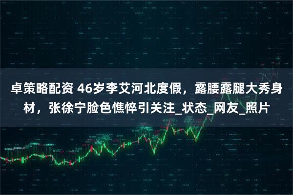 卓策略配资 46岁李艾河北度假，露腰露腿大秀身材，张徐宁脸色憔悴引关注_状态_网友_照片