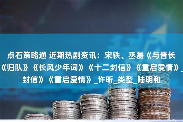 点石策略通 近期热剧资讯：宋轶、丞磊《与晋长安》胡军、李乃文《归队》《长风少年词》《十二封信》《重启爱情》_许昕_类型_陆明和