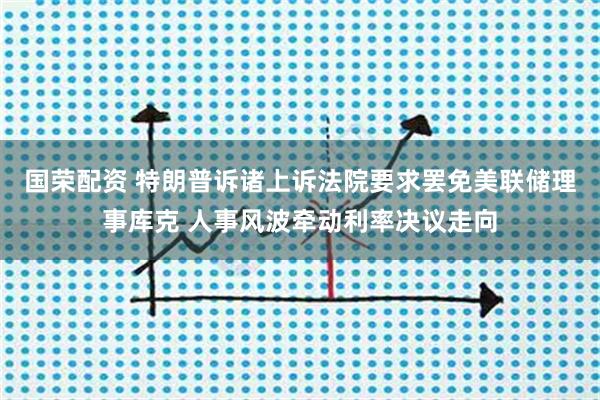 国荣配资 特朗普诉诸上诉法院要求罢免美联储理事库克 人事风波牵动利率决议走向