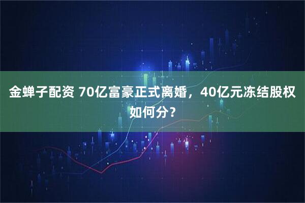 金蝉子配资 70亿富豪正式离婚，40亿元冻结股权如何分？
