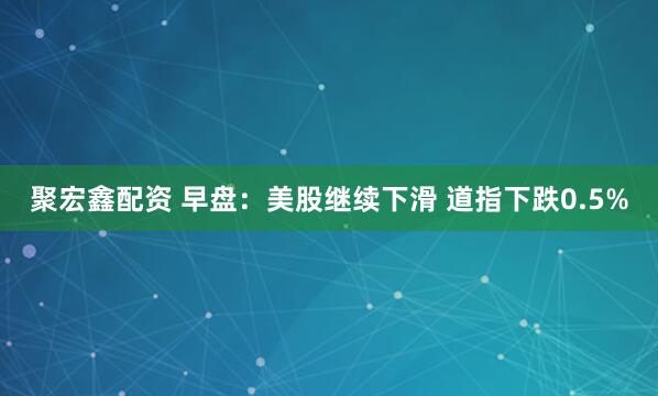 聚宏鑫配资 早盘：美股继续下滑 道指下跌0.5%