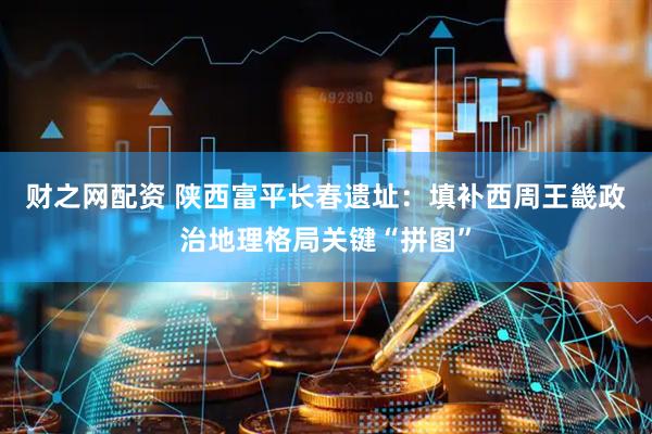 财之网配资 陕西富平长春遗址：填补西周王畿政治地理格局关键“拼图”