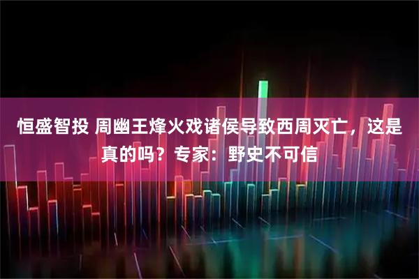 恒盛智投 周幽王烽火戏诸侯导致西周灭亡，这是真的吗？专家：野史不可信